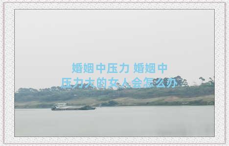 婚姻中压力 婚姻中压力大的女人会怎么办